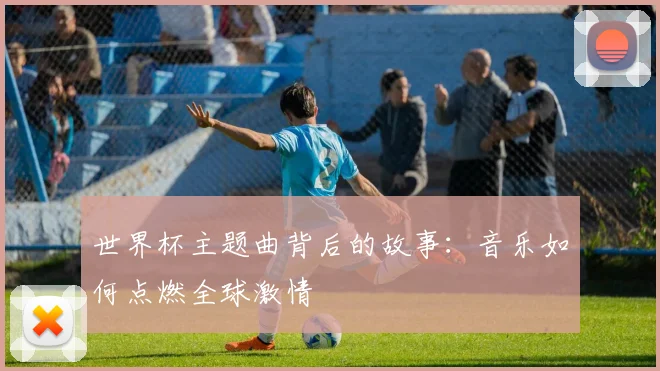 世界杯主题曲背后的故事：音乐如何点燃全球激情