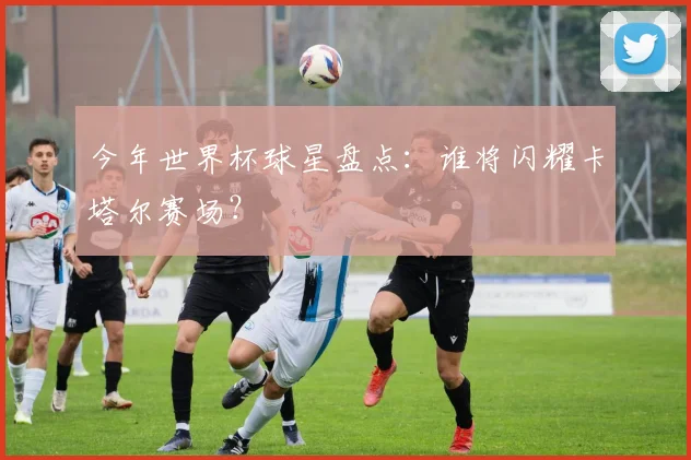 今年世界杯球星盘点：谁将闪耀卡塔尔赛场？