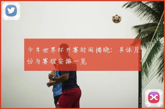 今年世界杯开赛时间揭晓：具体月份与赛程安排一览