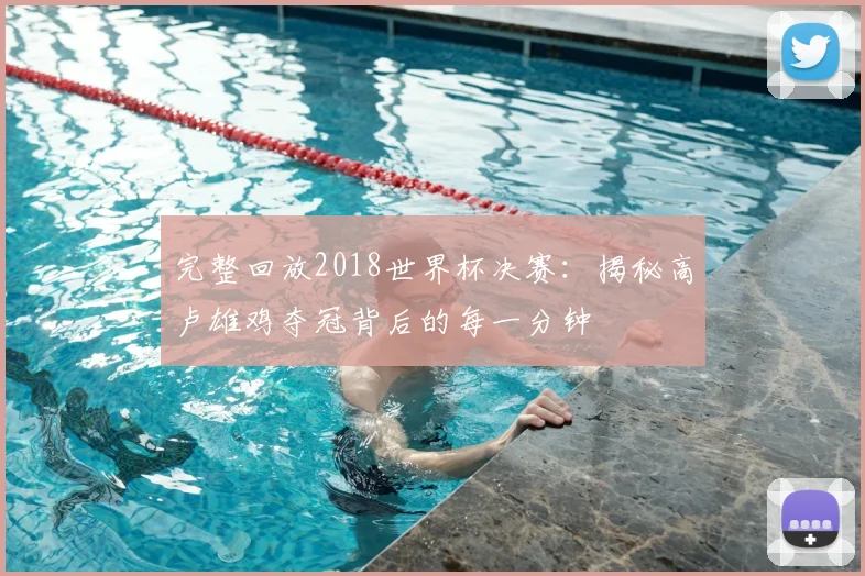 完整回放2018世界杯决赛：揭秘高卢雄鸡夺冠背后的每一分钟