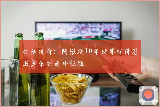 对话传奇：阿根廷10年世界杯阵容成员亲述南非征程