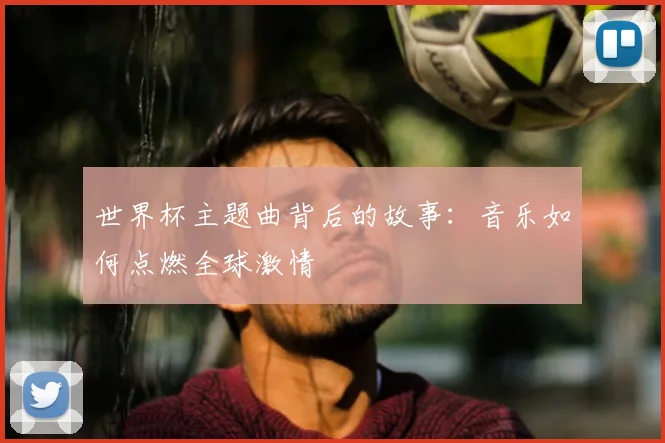 世界杯主题曲背后的故事：音乐如何点燃全球激情