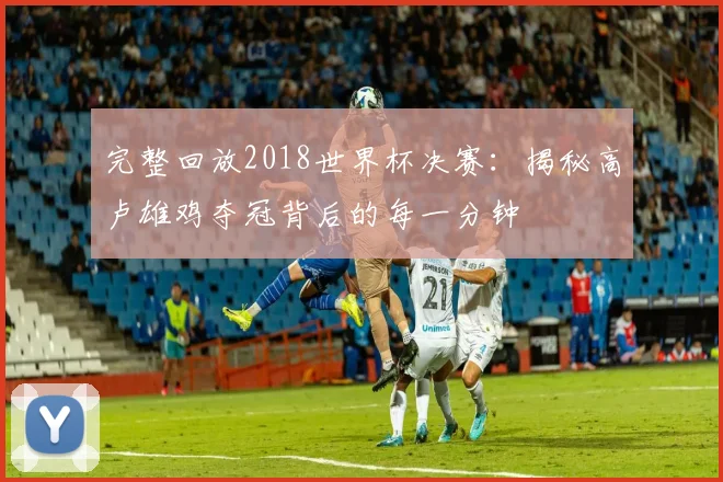完整回放2018世界杯决赛：揭秘高卢雄鸡夺冠背后的每一分钟