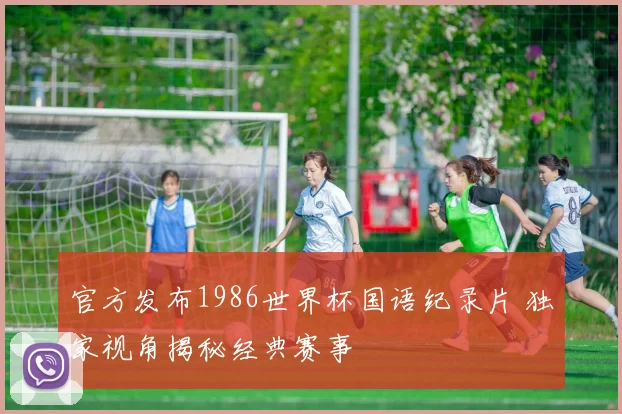 官方发布1986世界杯国语纪录片 独家视角揭秘经典赛事